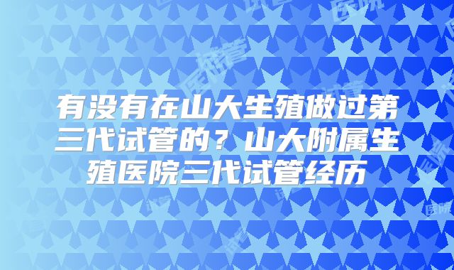 有没有在山大生殖做过第三代试管的？山大附属生殖医院三代试管经历