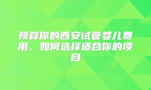 预算你的西安试管婴儿费用，如何选择适合你的项目