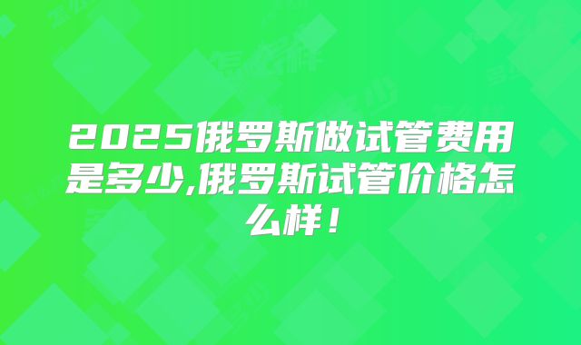 2025俄罗斯做试管费用是多少,俄罗斯试管价格怎么样！