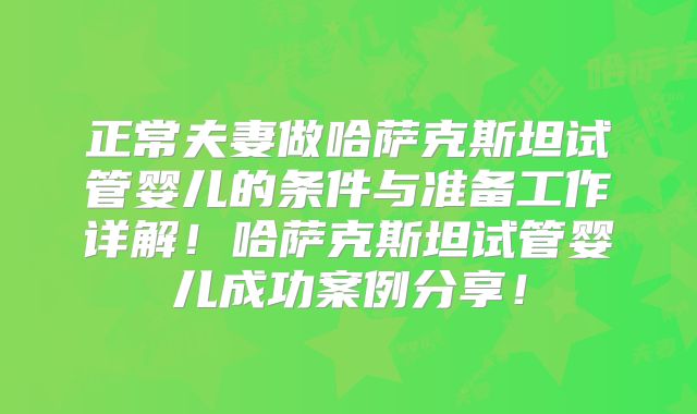 正常夫妻做哈萨克斯坦试管婴儿的条件与准备工作详解！哈萨克斯坦试管婴儿成功案例分享！