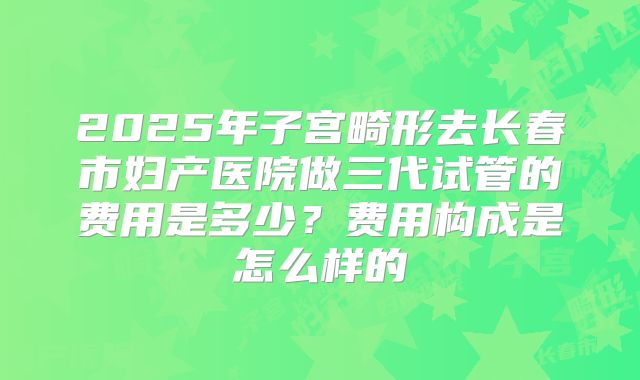 2025年子宫畸形去长春市妇产医院做三代试管的费用是多少?费用构成是怎么样的