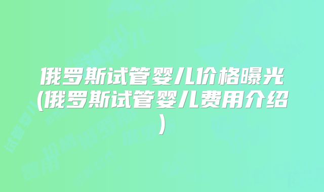 俄罗斯试管婴儿价格曝光(俄罗斯试管婴儿费用介绍)