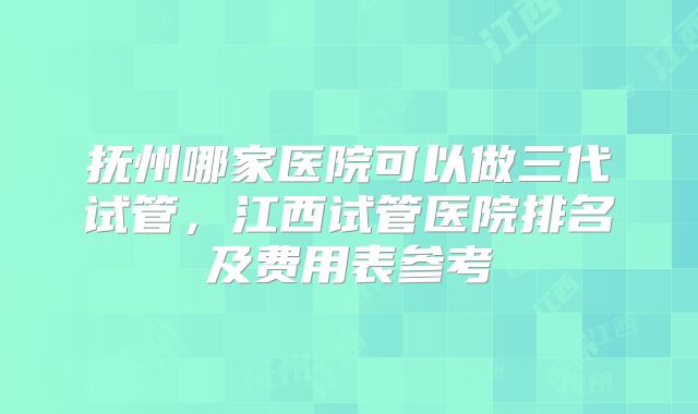 抚州哪家医院可以做三代试管，江西试管医院排名及费用表参考