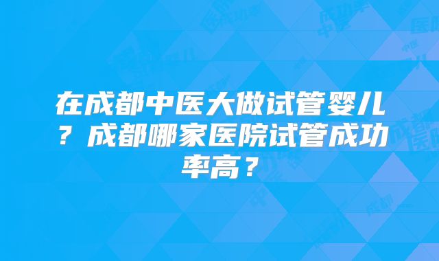 在成都中医大做试管婴儿？成都哪家医院试管成功率高？