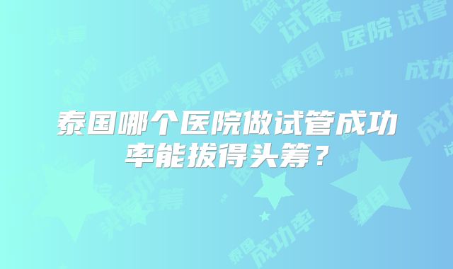 泰国哪个医院做试管成功率能拔得头筹？