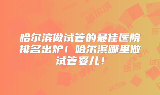 哈尔滨做试管的最佳医院排名出炉！哈尔滨哪里做试管婴儿！