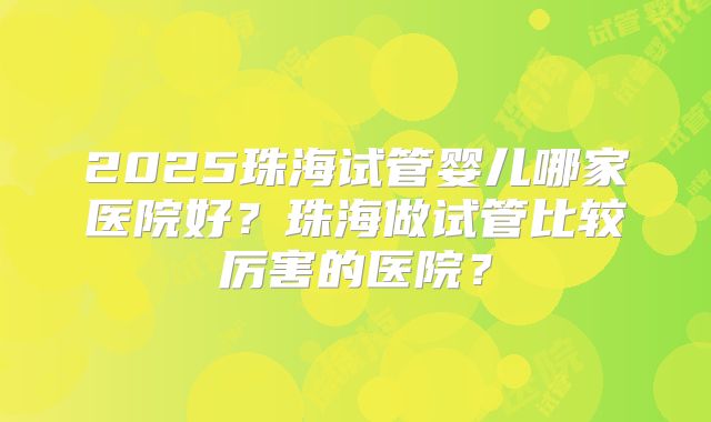 2025珠海试管婴儿哪家医院好？珠海做试管比较厉害的医院？