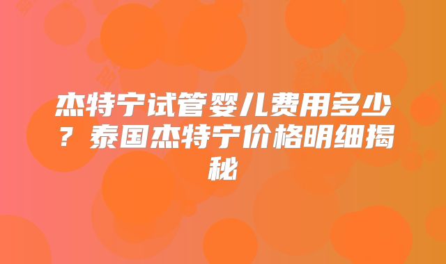 杰特宁试管婴儿费用多少？泰国杰特宁价格明细揭秘