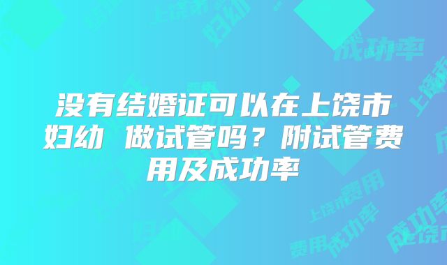 没有结婚证可以在上饶市妇幼 做试管吗？附试管费用及成功率