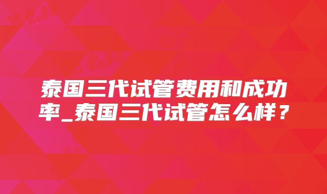 泰国三代试管费用和成功率_泰国三代试管怎么样？