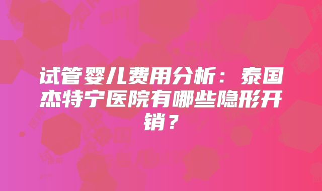 试管婴儿费用分析：泰国杰特宁医院有哪些隐形开销？