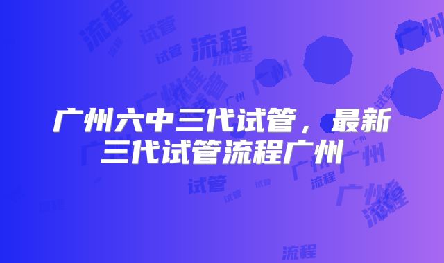 广州六中三代试管，最新三代试管流程广州