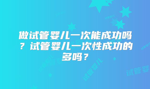 做试管婴儿一次能成功吗?试管婴儿一次性成功的多吗?