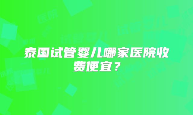 泰国试管婴儿哪家医院收费便宜？