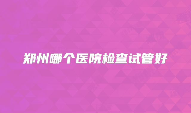 郑州哪个医院检查试管好