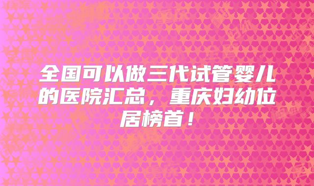 全国可以做三代试管婴儿的医院汇总，重庆妇幼位居榜首！