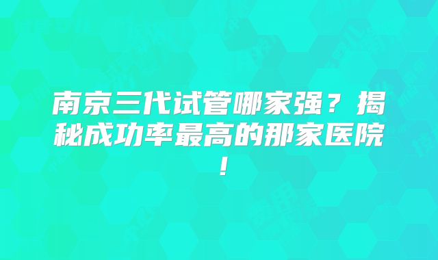 南京三代试管哪家强？揭秘成功率最高的那家医院！