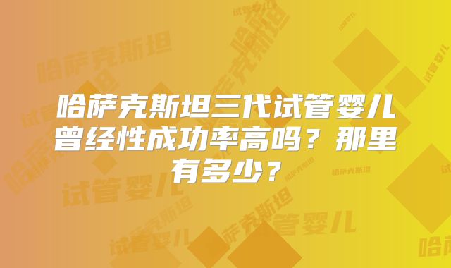 哈萨克斯坦三代试管婴儿曾经性成功率高吗?那里有多少?