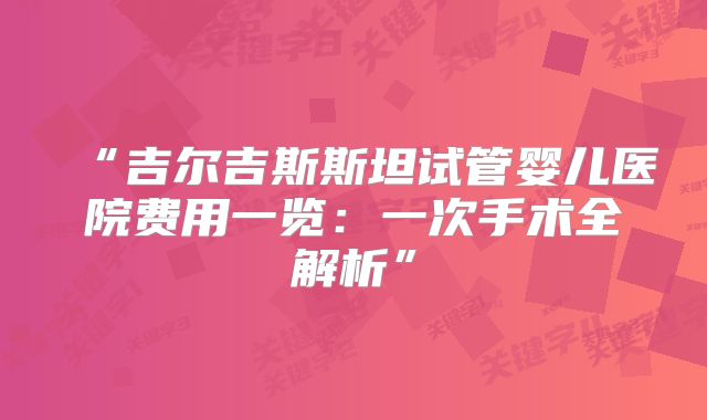 “吉尔吉斯斯坦试管婴儿医院费用一览：一次手术全解析”