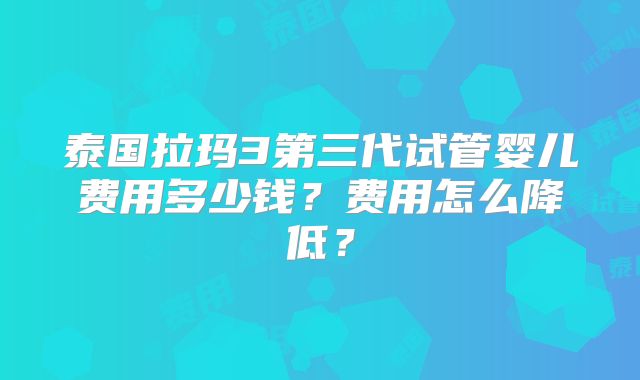 泰国拉玛3第三代试管婴儿费用多少钱？费用怎么降低？