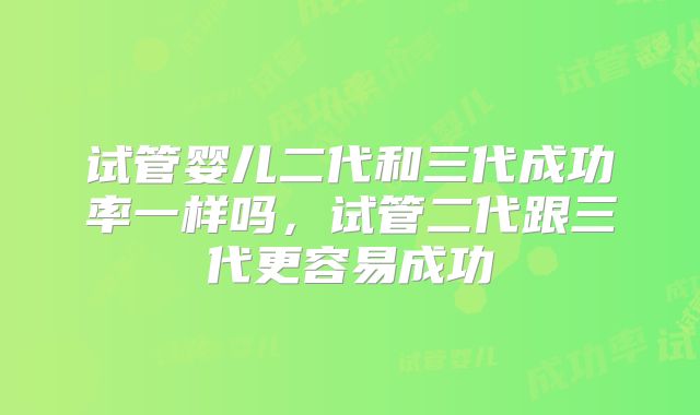 试管婴儿二代和三代成功率一样吗,试管二代跟三代更容易成功