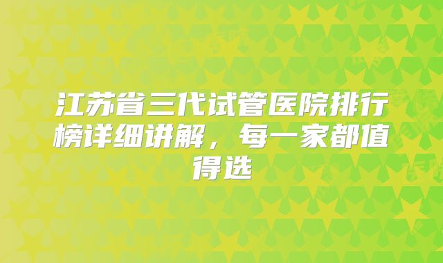 江苏省三代试管医院排行榜详细讲解，每一家都值得选