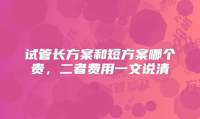 试管长方案和短方案哪个贵，二者费用一文说清