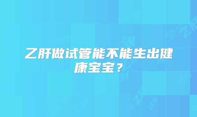 乙肝做试管能不能生出健康宝宝？