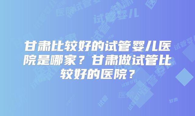 甘肃比较好的试管婴儿医院是哪家?甘肃做试管比较好的医院?