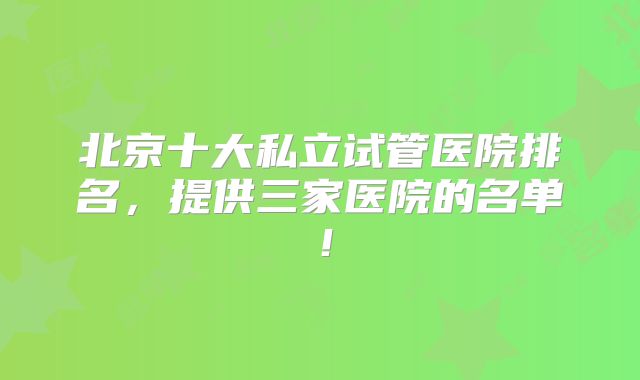 北京十大私立试管医院排名，提供三家医院的名单！