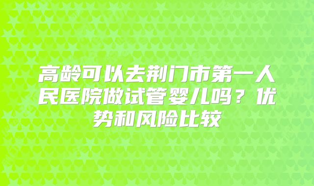 高龄可以去荆门市第一人民医院做试管婴儿吗？优势和风险比较