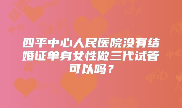 四平中心人民医院没有结婚证单身女性做三代试管可以吗？