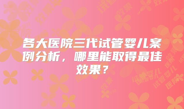 各大医院三代试管婴儿案例分析,哪里能取得最佳效果?