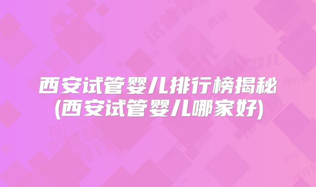 西安试管婴儿排行榜揭秘(西安试管婴儿哪家好)