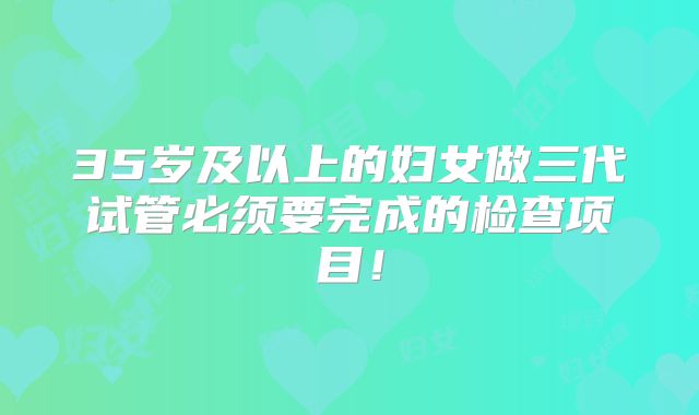 35岁及以上的妇女做三代试管必须要完成的检查项目!