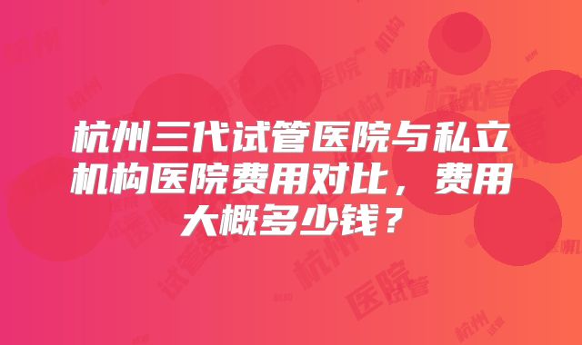杭州三代试管医院与私立机构医院费用对比，费用大概多少钱？