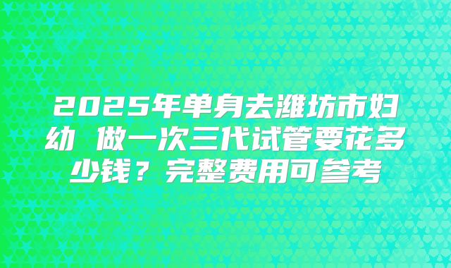 2025年单身去潍坊市妇幼 做一次三代试管要花多少钱？完整费用可参考