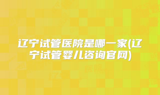 辽宁试管医院是哪一家(辽宁试管婴儿咨询官网)