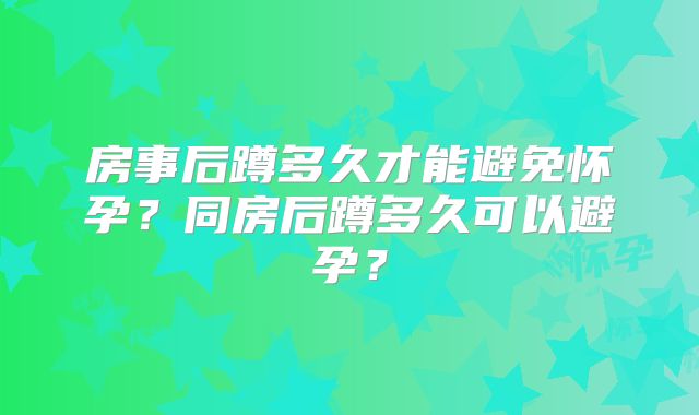 房事后蹲多久才能避免怀孕？同房后蹲多久可以避孕？
