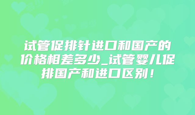试管促排针进口和国产的价格相差多少_试管婴儿促排国产和进口区别！