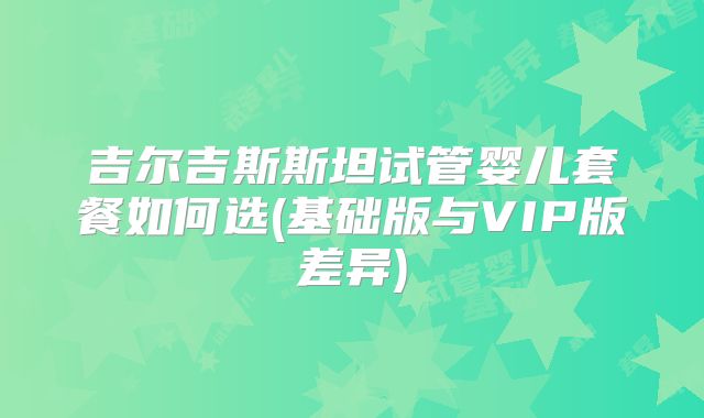吉尔吉斯斯坦试管婴儿套餐如何选(基础版与VIP版差异)