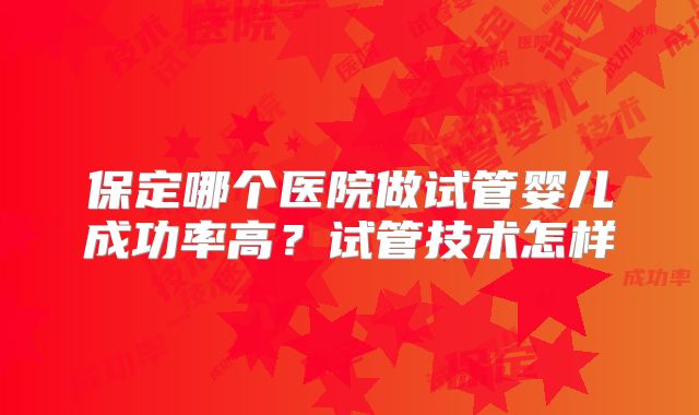 保定哪个医院做试管婴儿成功率高?试管技术怎样