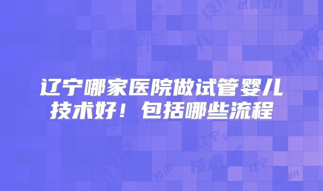 辽宁哪家医院做试管婴儿技术好！包括哪些流程