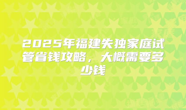 2025年福建失独家庭试管省钱攻略，大概需要多少钱