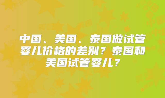 中国、美国、泰国做试管婴儿价格的差别？泰国和美国试管婴儿？