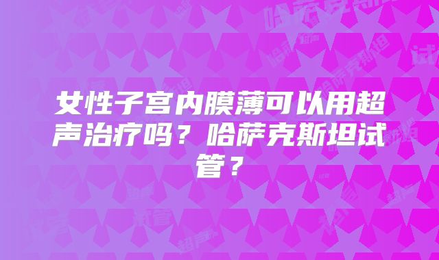 女性子宫内膜薄可以用超声治疗吗？哈萨克斯坦试管？