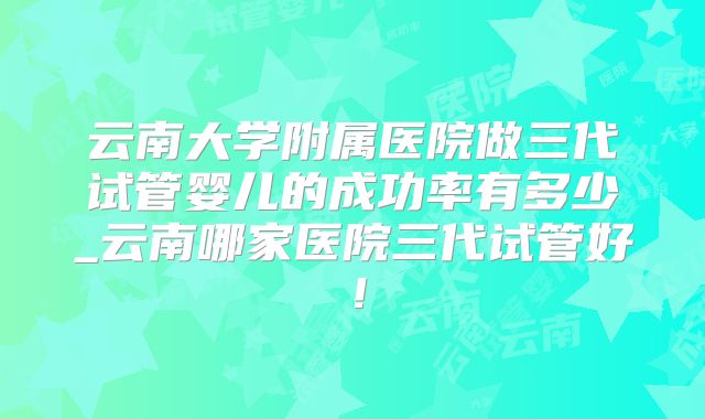 云南大学附属医院做三代试管婴儿的成功率有多少_云南哪家医院三代试管好！