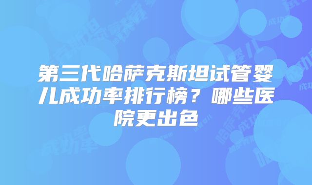 第三代哈萨克斯坦试管婴儿成功率排行榜？哪些医院更出色