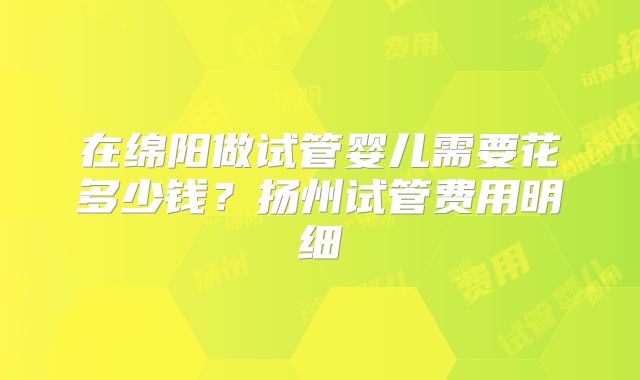 在绵阳做试管婴儿需要花多少钱？扬州试管费用明细
