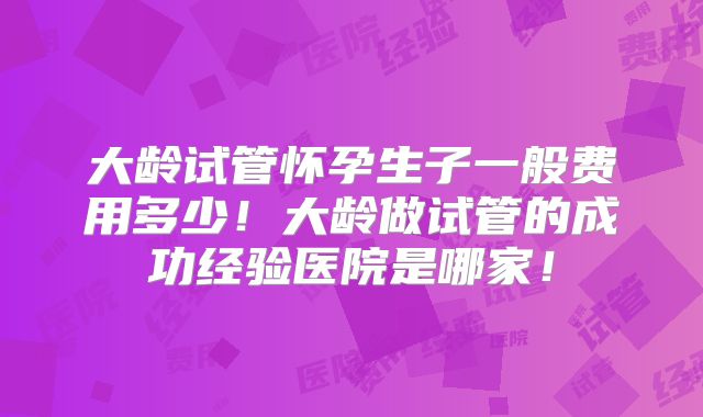 大龄试管怀孕生子一般费用多少！大龄做试管的成功经验医院是哪家！